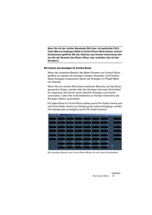 Page 27NUENDO
Der Control Room  27
Wenn Sie mit der rechten Maustaste (Win) bzw. mit gedrückter [Ctrl]-
Taste (Mac) an beliebiger Stelle im Control-Room-Mixer klicken, wird ein 
Kontextmenü geöffnet. Mit den Optionen des Fenster-Untermenüs kön-
nen Sie alle Bereiche des Mixers öffnen oder schließen (wie mit den 
Schaltern).
Die Inserts und Anzeigen im Control Room
Wenn der erweiterte Bereich des Mixer-Fensters von Control Room 
geöffnet ist, werden die Anzeigen sichtbar. Aussehen und Funktion 
dieser Anzeigen...