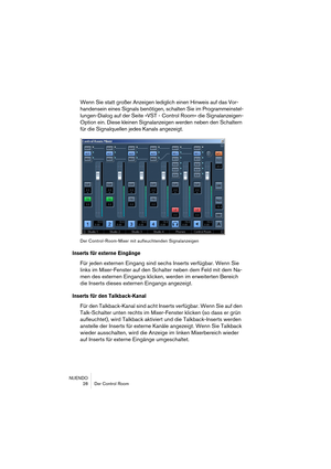 Page 28NUENDO
 28 Der Control Room
Wenn Sie statt großer Anzeigen lediglich einen Hinweis auf das Vor-
handensein eines Signals benötigen, schalten Sie im Programmeinstel-
lungen-Dialog auf der Seite »VST - Control Room« die Signalanzeigen-
Option ein. Diese kleinen Signalanzeigen werden neben den Schaltern 
für die Signalquellen jedes Kanals angezeigt.
Der Control-Room-Mixer mit aufleuchtenden Signalanzeigen
Inserts für externe Eingänge
Für jeden externen Eingang sind sechs Inserts verfügbar. Wenn Sie 
links...