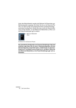 Page 30NUENDO
 30 Der Control Room
Unter dem Monitorbereich werden alle Optionen für Downmixes aus 
Mehrkanalquellen angezeigt. Sie finden hier bis zu vier Downmix-Pre-
sets, von denen einige sich entsprechend Ihrer Lautsprecheranlage 
automatisch konfigurieren. Klicken Sie oben rechts am Downmix-Be-
reich auf den Schalter, um das MixConvert-Bedienfeld zu öffnen und 
die Preset-Einstellungen ggf. zu ändern.
Der Bereich für die Downmix-Presets
Die automatische Konfiguration der Downmix-Einstellungen folgt einer...