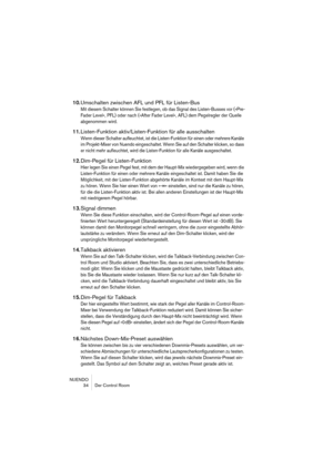 Page 34NUENDO
 34 Der Control Room
10.Umschalten zwischen AFL und PFL für Listen-Bus
Mit diesem Schalter können Sie festlegen, ob das Signal des Listen-Busses vor (»Pre-
Fader Level«, PFL) oder nach (»After Fader Level«, AFL) dem Pegelregler der Quelle 
abgenommen wird.
11.Listen-Funktion aktiv/Listen-Funktion für alle ausschalten
Wenn dieser Schalter aufleuchtet, ist die Listen-Funktion für einen oder mehrere Kanäle 
im Projekt-Mixer von Nuendo eingeschaltet. Wenn Sie auf den Schalter klicken, so dass 
er...