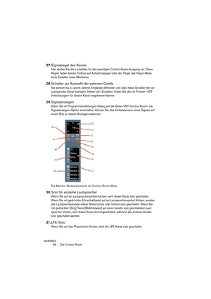 Page 36NUENDO
 36 Der Control Room
27.Signalpegel des Kanals
Hier stellen Sie die Lautstärke für den jeweiligen Control-Room-Ausgang ein. Diese 
Regler haben keinen Einfluss auf Aufnahmepegel oder den Pegel des Haupt-Mixes 
beim Erstellen eines Mixdowns.
28.Schalter zur Auswahl der externen Quelle
Sie können bis zu sechs externe Eingänge definieren und über diese Schalter den an-
zuzeigenden Kanal festlegen. Neben den Schaltern finden Sie den im Fenster »VST-
Verbindungen« für diesen Kanal vergebenen Namen....