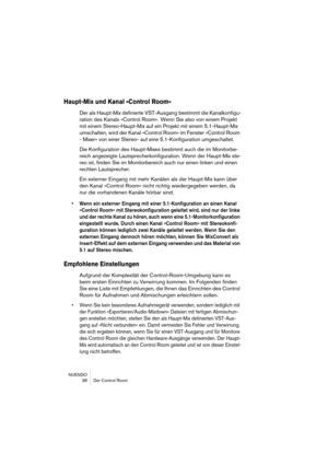 Page 38NUENDO
 38 Der Control Room
Haupt-Mix und Kanal »Control Room«
Der als Haupt-Mix definierte VST-Ausgang bestimmt die Kanalkonfigu-
ration des Kanals »Control Room«. Wenn Sie also von einem Projekt 
mit einem Stereo-Haupt-Mix auf ein Projekt mit einem 5.1-Haupt-Mix 
umschalten, wird der Kanal »Control Room« im Fenster »Control Room 
- Mixer« von einer Stereo- auf eine 5.1-Konfiguration umgeschaltet.
Die Konfiguration des Haupt-Mixes bestimmt auch die im Monitorbe-
reich angezeigte...