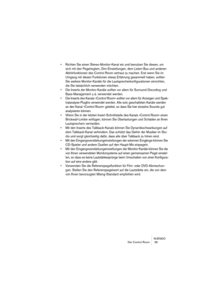 Page 39NUENDO
Der Control Room  39
• Richten Sie einen Stereo-Monitor-Kanal ein und benutzen Sie diesen, um 
sich mit den Pegelreglern, Dim-Einstellungen, dem Listen-Bus und anderen 
Abhörfunktionen des Control Room vertraut zu machen. Erst wenn Sie im 
Umgang mit diesen Funktionen etwas Erfahrung gesammelt haben, sollten 
Sie weitere Monitor-Kanäle für die Lautsprecherkonfigurationen einrichten, 
die Sie tatsächlich verwenden möchten.
• Die Inserts der Monitor-Kanäle sollten vor allem für Surround-Decoding und...