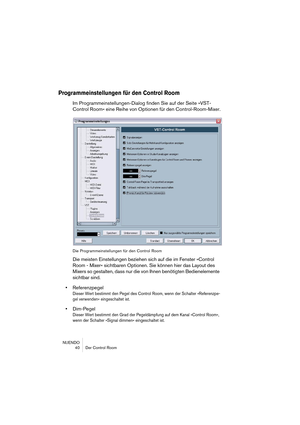 Page 40NUENDO
 40 Der Control Room
Programmeinstellungen für den Control Room
Im Programmeinstellungen-Dialog finden Sie auf der Seite »VST-
Control Room« eine Reihe von Optionen für den Control-Room-Mixer.
Die Programmeinstellungen für den Control Room
Die meisten Einstellungen beziehen sich auf die im Fenster »Control 
Room - Mixer« sichtbaren Optionen. Sie können hier das Layout des 
Mixers so gestalten, dass nur die von Ihnen benötigten Bedienelemente 
sichtbar sind.
•Referenzpegel
Dieser Wert bestimmt den...