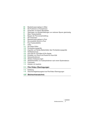 Page 5 
NUENDO
Inhaltsverzeichnis  5 
88Bearbeitungsvorgänge im Mixer
88Die Funktionen im Kontextmenü
90Anwenden von Kanal-/Spurfarben
91Übertragen von Kanaleinstellungen von mehreren Spuren gleichzeitig
91Mixer-Tastaturbefehle
92Bypass der Panoramaeinstellung
92Die Tempospur
95Bearbeitungsvorgänge im Pool
95Die erweiterte Suche im Pool
97Pool-Tastaturbefehle
97Video
101Der Noten-Editor
103Fernbedienungsgeräte
103Zugreifen auf Geräte-Bedienfelder über Fernbedienungsgeräte
104Gerätesteuerung
104Auto-Edit für...