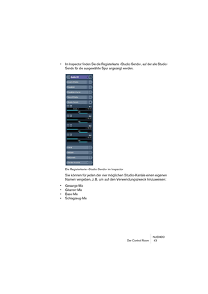 Page 43NUENDO
Der Control Room  43
• Im Inspector finden Sie die Registerkarte »Studio-Sends«, auf der alle Studio-
Sends für die ausgewählte Spur angezeigt werden.
Die Registerkarte »Studio-Sends« im Inspector
Sie können für jeden der vier möglichen Studio-Kanäle einen eigenen 
Namen vergeben, z. B. um auf den Verwendungszweck hinzuweisen:
• Gesangs-Mix
• Gitarren-Mix
• Bass-Mix
• Schlagzeug-Mix  