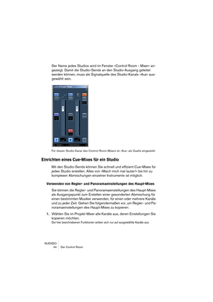 Page 44NUENDO
 44 Der Control Room
Der Name jedes Studios wird im Fenster »Control Room - Mixer« an-
gezeigt. Damit die Studio-Sends an den Studio-Ausgang geleitet 
werden können, muss als Signalquelle des Studio-Kanals »Aux« aus-
gewählt sein.
Für diesen Studio-Kanal des Control-Room-Mixers ist »Aux« als Quelle eingestellt.
Einrichten eines Cue-Mixes für ein Studio
Mit den Studio-Sends können Sie schnell und effizient Cue-Mixes für 
jedes Studio erstellen. Alles von »Mach mich mal lauter!« bis hin zu...