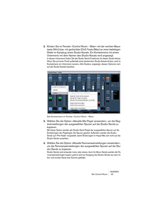 Page 45NUENDO
Der Control Room  45
2.Klicken Sie im Fenster »Control Room - Mixer« mit der rechten Maus-
taste (Win) bzw. mit gedrückter [Ctrl]-Taste (Mac) an einer beliebigen 
Stelle im Kanalzug eines Studio-Kanals. Ein Kontextmenü mit einem 
Untermenü mit dem Namen des Studio-Kanals wird angezeigt.
In diesem Untermenü finden Sie alle Studio-Send-Funktionen für diesen Studio-Kanal. 
Wenn Sie auf einen Punkt außerhalb eines bestimmten Studio-Kanals klicken, wird im 
Kontextmenü ein Untermenü namens »Alle...