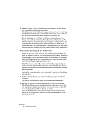 Page 46NUENDO
 46 Der Control Room
5.Wählen Sie die Option »Studio-Sends einschalten«, um die Sends 
der ausgewählten Kanäle einzuschalten.
Studio-Sends sind standardmäßig immer ausgeschaltet, auch wenn Sie bereits Reg-
ler- oder Panoramaeinstellungen auf diese Sends kopiert haben. Studio-Sends müs-
sen immer explizit eingeschaltet werden, damit ein Cue-Mix hörbar wird.
Durch das Kopieren von Pegel- und Panoramaeinstellungen des 
Haupt-Mixes erhalten Sie schnell eine brauchbare Abmischung. Als 
nächstes können...