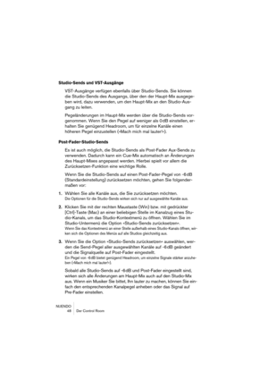 Page 48NUENDO
 48 Der Control Room
Studio-Sends und VST-Ausgänge
VST-Ausgänge verfügen ebenfalls über Studio-Sends. Sie können 
die Studio-Sends des Ausgangs, über den der Haupt-Mix ausgege-
ben wird, dazu verwenden, um den Haupt-Mix an den Studio-Aus-
gang zu leiten. 
Pegeländerungen im Haupt-Mix werden über die Studio-Sends vor-
genommen. Wenn Sie den Pegel auf weniger als 0 dB einstellen, er-
halten Sie genügend Headroom, um für einzelne Kanäle einen 
höheren Pegel einzustellen (»Mach mich mal lauter!«)....