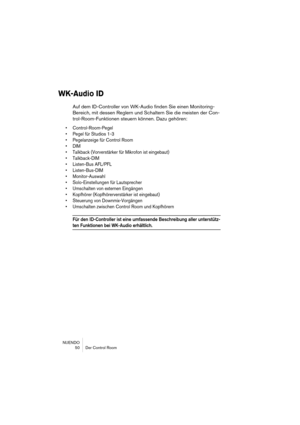 Page 50NUENDO
 50 Der Control Room
WK-Audio ID
Auf dem ID-Controller von WK-Audio finden Sie einen Monitoring-
Bereich, mit dessen Reglern und Schaltern Sie die meisten der Con-
trol-Room-Funktionen steuern können. Dazu gehören:
• Control-Room-Pegel
• Pegel für Studios 1-3
• Pegelanzeige für Control Room 
• DIM
• Talkback (Vorverstärker für Mikrofon ist eingebaut)
• Talkback-DIM
• Listen-Bus AFL/PFL
• Listen-Bus-DIM
• Monitor-Auswahl
• Solo-Einstellungen für Lautsprecher
• Umschalten von externen Eingängen
•...