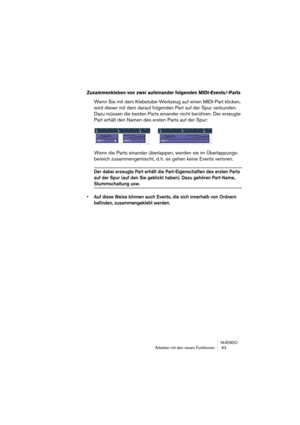 Page 63NUENDO
Arbeiten mit den neuen Funktionen  63
Zusammenkleben von zwei aufeinander folgenden MIDI-Events/-Parts
Wenn Sie mit dem Klebetube-Werkzeug auf einen MIDI-Part klicken, 
wird dieser mit dem darauf folgenden Part auf der Spur verbunden. 
Dazu müssen die beiden Parts einander nicht berühren. Der erzeugte 
Part erhält den Namen des ersten Parts auf der Spur:
Wenn die Parts einander überlappen, werden sie im Überlappungs-
bereich zusammengemischt, d. h. es gehen keine Events verloren.
Der dabei...