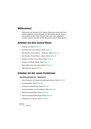 Page 8 
NUENDO
 8 Einleitung 
Willkommen!
 
Willkommen bei Nuendo 3.2! In diesem Dokument werden alle Funk-
tionen aufgelistet und beschrieben, um die Nuendo seit der Version 
3.0 erweitert wurde. Wenn Sie mehr über eine unten aufgeführte 
Funktion erfahren möchten, klicken Sie auf den grünen Seitenverweis. 
Arbeiten mit dem Control Room
 
•  
Hintergrund. Siehe Seite 14.  
•  
Einrichten des Control Room. Siehe Seite 16.  
•  
Das Fenster »Control Room - Übersicht«. Siehe Seite 24.  
•  
Das Fenster »Control...