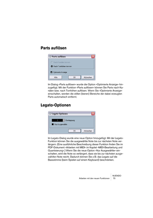 Page 75NUENDO
Arbeiten mit den neuen Funktionen  75
Parts auflösen
Im Dialog »Parts auflösen« wurde die Option »Optimierte Anzeige« hin-
zugefügt. Mit der Funktion »Parts auflösen« können Sie Parts nach Ka-
nälen bzw. nach Tonhöhen auflösen. Wenn Sie »Optimierte Anzeige« 
einschalten, werden die stillen (leeren) Bereiche der dabei erzeugten 
Parts automatisch entfernt.
Legato-Optionen
Im Legato-Dialog wurde eine neue Option hinzugefügt. Mit der Legato-
Funktion können Sie die ausgewählte Note bis zur nächsten...