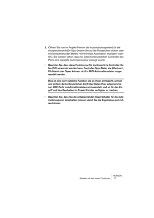 Page 77NUENDO
Arbeiten mit den neuen Funktionen  77
3.Öffnen Sie nun im Projekt-Fenster die Automationsspur(en) für die 
entsprechende MIDI-Spur (indem Sie auf die Pluszeichen klicken oder 
im Kontextmenü den Befehl »Verwendete Automation anzeigen« wäh-
len). Sie werden sehen, dass für jeden kontinuierlichen Controller des 
Parts eine separate Automationsspur erzeugt wurde.
• Beachten Sie, dass diese Funktion nur für kontinuierliche Controller-Da-
ten (CC) verwendet werden kann. Controller-Spur-Daten wie...