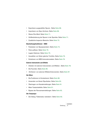 Page 9 
NUENDO
Einleitung  9 
•  
Exportieren ausgewählter Spuren . Siehe Seite 68.  
• 
Importieren von Spur-Archiven. Siehe Seite 68.  
• 
Stereo-Pan-Modi. Siehe Seite 71.  
• 
Größenänderung der Spuren in der Spurliste. Siehe Seite 71.  
• 
Zusätzliche Inspector-Bereiche. Siehe Seite 72. 
Bearbeitungsfunktionen – MIDI
 
• 
Festsetzen von Spurparametern. Siehe Seite 74.  
• 
Parts auflösen. Siehe Seite 75.  
• 
Legato-Optionen. Siehe Seite 75.  
• 
Auswählen von Noten gleicher Tonhöhe. Siehe Seite 76.  
•...