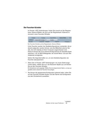 Page 85NUENDO
Arbeiten mit den neuen Funktionen  85
Die Favoriten-Schalter
Im Fenster »VST-Verbindungen« finden Sie sowohl auf der Register-
karte »Externe Effekte« als auch auf der Registerkarte »Externes In-
strument« einen Favoriten-Schalter.
Der Favoriten-Schalter auf der Registerkarte »Externe Effekte«
Unter Favoriten werden hier Gerätekonfigurationen verstanden, die je-
derzeit aufgerufen werden können, wie eine Bibliothek externer Ge-
räte, die nicht ständig an Ihrem Computer angeschlossen sind. 
Dadurch...