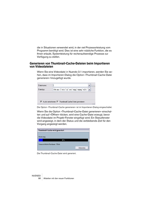 Page 98NUENDO
 98 Arbeiten mit den neuen Funktionen
die in Situationen verwendet wird, in der viel Prozessorleistung vom 
Programm benötigt wird. Dies ist eine sehr nützliche Funktion, die es 
Ihnen erlaubt, Systemleistung für rechenaufwendige Prozesse zur 
Verfügung zu stellen.
Generieren von Thumbnail-Cache-Dateien beim Importieren 
von Videodateien
Wenn Sie eine Videodatei in Nuendo 3.1 importieren, werden Sie se-
hen, dass im Importieren-Dialog die Option »Thumbnail-Cache-Datei 
generieren« hinzugefügt...