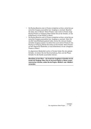 Page 103NUENDO
Die mitgelieferten Effekt-PlugIns 1 – 103
•Die Routing-Bereiche unten im Fenster ermöglichen es Ihnen, schnell den ge-
wünschten Ausgang auszuwählen bzw. Ausgänge zu wechseln. Beachten 
Sie dabei, dass im Bereich »Select Presets« unten rechts im Fenster einige 
Routing-Presets zur Verfügung stehen (klicken Sie auf den Schalter, um das 
Einblendmenü mit den Presets zu öffnen).
•Die Routing-Bereiche unten im Fenster ermöglichen es Ihnen, schnell den ge-
wünschten Ausgang auszuwählen bzw. Ausgänge zu...