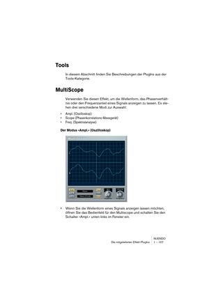 Page 107NUENDO
Die mitgelieferten Effekt-PlugIns 1 – 107
Tools
In diesem Abschnitt finden Sie Beschreibungen der PlugIns aus der 
Tools-Kategorie.
MultiScope
Verwenden Sie diesen Effekt, um die Wellenform, das Phasenverhält-
nis oder den Frequenzanteil eines Signals anzeigen zu lassen. Es ste-
hen drei verschiedene Modi zur Auswahl:
•Ampl. (Oszilloskop)
•Scope (Phasenkorrelations-Messgerät)
•Freq. (Spektralanalyse)
Der Modus »Ampl.« (Oszilloskop)
•Wenn Sie die Wellenform eines Signals anzeigen lassen möchten,...