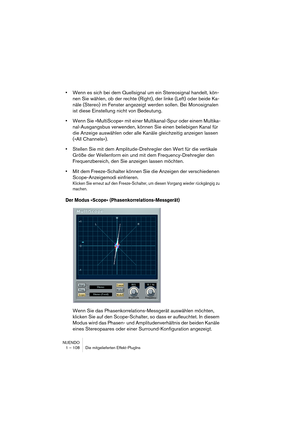 Page 108NUENDO
1 – 108 Die mitgelieferten Effekt-PlugIns
•Wenn es sich bei dem Quellsignal um ein Stereosignal handelt, kön-
nen Sie wählen, ob der rechte (Right), der linke (Left) oder beide Ka-
näle (Stereo) im Fenster angezeigt werden sollen. Bei Monosignalen 
ist diese Einstellung nicht von Bedeutung.
•Wenn Sie »MultiScope« mit einer Multikanal-Spur oder einem Multika-
nal-Ausgangsbus verwenden, können Sie einen beliebigen Kanal für 
die Anzeige auswählen oder alle Kanäle gleichzeitig anzeigen lassen 
(»All...