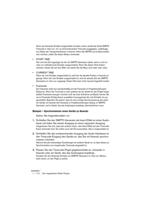 Page 112NUENDO
1 – 112 Die mitgelieferten Effekt-PlugIns
Wenn der Generate-Schalter eingeschaltet ist (siehe unten), sendet das Gerät SMPTE-
Timecode in »free run«, d. h. es wird kontinuierlich Timecode ausgegeben, unabhängig 
vom Status der Transportfunktionen in Nuendo. Wenn Sie SMTPE auf ein Band aufneh-
men möchten, sollten Sie diesen Modus verwenden.
•START TIME
Hier wird die Zeit angezeigt, bei der der SMPTE-Generator startet, wenn er sich im 
»free run« befindet (Link-Schalter ausgeschaltet). Wenn Sie...