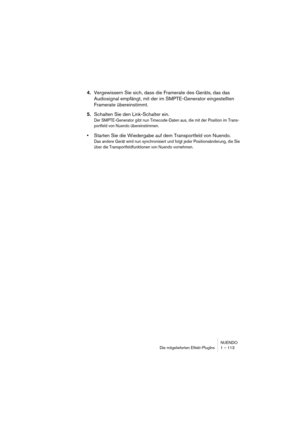 Page 113NUENDO
Die mitgelieferten Effekt-PlugIns 1 – 113
4.Vergewissern Sie sich, dass die Framerate des Geräts, das das 
Audiosignal empfängt, mit der im SMPTE-Generator eingestellten 
Framerate übereinstimmt.
5.Schalten Sie den Link-Schalter ein.
Der SMPTE-Generator gibt nun Timecode-Daten aus, die mit der Position im Trans-
portfeld von Nuendo übereinstimmen.
•Starten Sie die Wiedergabe auf dem Transportfeld von Nuendo.
Das andere Gerät wird nun synchronisiert und folgt jeder Positionsänderung, die Sie 
über...