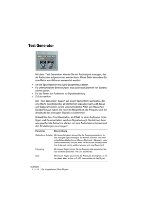 Page 114NUENDO
1 – 114 Die mitgelieferten Effekt-PlugIns
Test Generator
Mit dem »Test Generator« können Sie ein Audiosignal erzeugen, das 
als Audiodatei aufgenommen werden kann. Diese Datei kann dann für 
eine Reihe von Aktionen verwendet werden:
•Um die Spezifikationen des Audio-Equipments zu testen.
•Für unterschiedliche Berechnungen, wozu auch das Kalibrieren von Bandma-
schinen gehört.
•Für das Testen von Funktionen zur Signalbearbeitung.
•Zu Lehrzwecken.
Der »Test Generator« basiert auf einem...