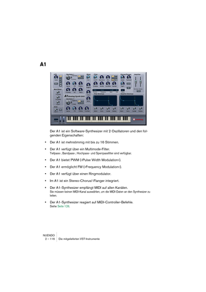 Page 116NUENDO
2 – 116 Die mitgelieferten VST-Instrumente
A1
Der A1 ist ein Software-Synthesizer mit 2 Oszillatoren und den fol-
genden Eigenschaften:
•Der A1 ist mehrstimmig mit bis zu 16 Stimmen.
•Der A1 verfügt über ein Multimode-Filter.
Tiefpass-, Bandpass-, Hochpass- und Sperrpassfilter sind verfügbar.
•Der A1 bietet PWM (»Pulse Width Modulation«).
•Der A1 ermöglicht FM (»Frequency Modulation«).
•Der A1 verfügt über einen Ringmodulator.
•Im A1 ist ein Stereo-Chorus/-Flanger integriert.
•Der A1-Synthesizer...