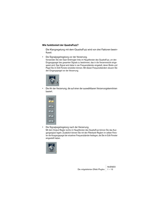 Page 13 
NUENDO
Die mitgelieferten Effekt-PlugIns 1 – 13 
Wie funktioniert der QuadraFuzz?
 
Die Klangregelung mit dem QuadraFuzz wird von drei Faktoren beein-
flusst: 
•Die Signalpegelregelung vor der Verzerrung.
 
Verwenden Sie den Gain-Drehregler links im Hauptfenster des QuadraFuzz, um den 
Eingangspegel des gesamten Signals zu bestimmen, das in die Verzerrerstufe einge-
speist wird. Das Signal wird dabei in vier Frequenzbänder eingeteilt, deren Breite und 
Pegel Sie im Edit-Fenster einstellen können. Mit...