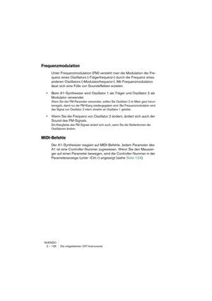 Page 126NUENDO
2 – 126 Die mitgelieferten VST-Instrumente
Frequenzmodulation
Unter Frequenzmodulation (FM) versteht man die Modulation der Fre-
quenz eines Oszillators (»Trägerfrequenz«) durch die Frequenz eines 
anderen Oszillators (»Modulatorfrequenz«). Mit Frequenzmodulation 
lässt sich eine Fülle von Soundeffekten erzielen. 
•Beim A1-Synthesizer wird Oszillator 1 als Träger und Oszillator 2 als 
Modulator verwendet.
Wenn Sie den FM-Parameter verwenden, sollten Sie Oszillator 2 im Mixer ganz herun-
terregeln,...