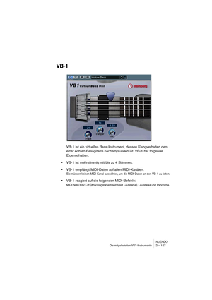 Page 127NUENDO
Die mitgelieferten VST-Instrumente 2 – 127
VB-1
VB-1 ist ein virtuelles Bass-Instrument, dessen Klangverhalten dem 
einer echten Bassgitarre nachempfunden ist. VB-1 hat folgende 
Eigenschaften:
•VB-1 ist mehrstimmig mit bis zu 4 Stimmen. 
•VB-1 empfängt MIDI-Daten auf allen MIDI-Kanälen.
Sie müssen keinen MIDI-Kanal auswählen, um die MIDI-Daten an den VB-1 zu leiten.
•VB-1 reagiert auf die folgenden MIDI-Befehle: 
MIDI-Note-On/-Off (Anschlagstärke beeinflusst Lautstärke), Lautstärke und Panorama.  