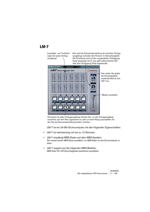 Page 129NUENDO
Die mitgelieferten VST-Instrumente 2 – 129
LM-7
LM-7 ist ein 24-Bit-Drumcomputer mit den folgenden Eigenschaften:
•LM-7 ist mehrstimmig mit bis zu 12 Stimmen.
•LM-7 empfängt MIDI-Daten auf allen MIDI-Kanälen.
Sie müssen keinen MIDI-Kanal auswählen, um MIDI-Daten an den Drumcomputer zu 
leiten.
•LM-7 reagiert auf die folgenden MIDI-Befehle: 
MIDI-Note-On/-Off (Anschlagstärke beeinflusst Lautstärke).
Hier stellen Sie global 
die Anschlagstärke-
empfindlichkeit für den 
LM-7 ein.
Pad (eines für jeden...