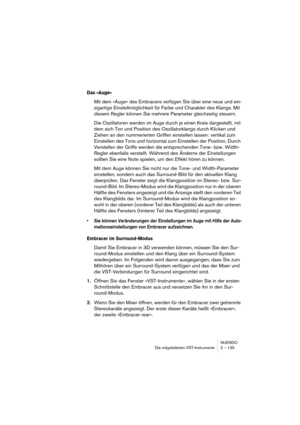 Page 135NUENDO
Die mitgelieferten VST-Instrumente 2 – 135
Das »Auge«
Mit dem »Auge« des Embracers verfügen Sie über eine neue und ein-
zigartige Einstellmöglichkeit für Farbe und Charakter des Klangs. Mit 
diesem Regler können Sie mehrere Parameter gleichzeitig steuern.
Die Oszillatoren werden im Auge durch je einen Kreis dargestellt, mit 
dem sich Ton und Position des Oszillatorklangs durch Klicken und 
Ziehen an den nummerierten Griffen einstellen lassen: vertikal zum 
Einstellen des Tons und horizontal zum...