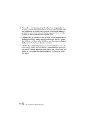 Page 136NUENDO
2 – 136 Die mitgelieferten VST-Instrumente
3.Weisen Sie beide Kanalausgänge dem Surround-Ausgangsbus zu.
Die beiden Kanalzüge zeigen jetzt eigene Surround-Panner an. Standardmäßig ist das 
erste Ausgangspaar den vorderen linken und rechten Kanälen und das zweite Aus-
gangspaar den hinteren linken und rechten Kanälen zugewiesen. Die Surround-Bild-
breite kann mit Hilfe der Width-Parameter eingestellt werden.
4.Doppelklicken Sie auf den Surround-Panner, um das entsprechende 
Bedienfeld zu öffnen....