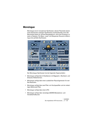 Page 137NUENDO
Die mitgelieferten VST-Instrumente 2 – 137
Monologue
Monologue ist ein monophoner Synthesizer, dessen Parameter denen 
eines klassischen analogen Synthesizers nachempfunden sind. Der 
Monologue bietet ein reiches Klangspektrum, ohne den Prozessor zu 
stark zu belasten. Für Bass-, Lead- und Sequenzer-Sounds ist Mono-
logue der perfekte Synthesizer.
Der Monologue-Synthesizer hat die folgenden Eigenschaften:
•Monologue verfügt über 2 Oszillatoren mit Sägezahn-, Rechteck- und 
Dreiecks-Wellenformen....