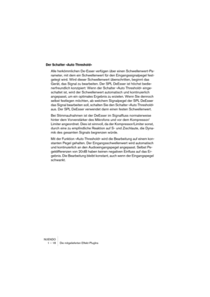 Page 18 
NUENDO
1 – 18 Die mitgelieferten Effekt-PlugIns 
Der Schalter »Auto Threshold«
 
Alle herkömmlichen De-Esser verfügen über einen Schwellenwert-Pa-
rameter, mit dem ein Schwellenwert für den Eingangssignalpegel fest-
gelegt wird. Wird dieser Schwellenwert überschritten, beginnt das 
Gerät, das Signal zu bearbeiten. Der SPL DeEsser ist höchst bedie-
nerfreundlich konzipiert: Wenn der Schalter »Auto Threshold« einge-
schaltet ist, wird der Schwellenwert automatisch und kontinuierlich 
angepasst, um ein...