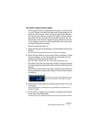 Page 21 
NUENDO
Die mitgelieferten Effekt-PlugIns 1 – 21 
Die Funktion »Trigger Frequency Range«
 
Der Autogate-Prozessor verfügt über eine Funktion, bei der das Gate 
nur durch Signale innerhalb eines bestimmten Frequenzbereichs aus-
gelöst wird. Dies ist sehr nützlich, da Sie auf diese Weise Signalan-
teile, die sonst das Gate an unerwünschten Stellen auslösen würden, 
herausfiltern können. So haben Sie eine größere Kontrolle über die 
Gate-Funktion. Die Funktion »Trigger Frequency Range« können Sie 
mit dem...