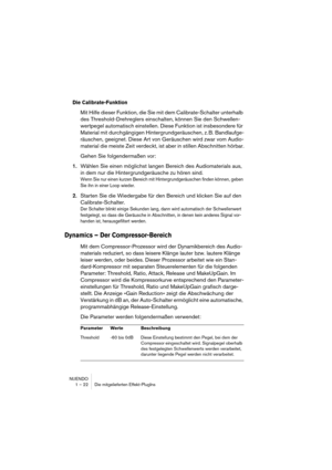 Page 22 
NUENDO
1 – 22 Die mitgelieferten Effekt-PlugIns 
Die Calibrate-Funktion
 
Mit Hilfe dieser Funktion, die Sie mit dem Calibrate-Schalter unterhalb 
des Threshold-Drehreglers einschalten, können Sie den Schwellen-
wertpegel automatisch einstellen. Diese Funktion ist insbesondere für 
Material mit durchgängigen Hintergrundgeräuschen, z. B. Bandlaufge-
räuschen, geeignet. Diese Art von Geräuschen wird zwar vom Audio-
material die meiste Zeit verdeckt, ist aber in stillen Abschnitten hörbar.
Gehen Sie...