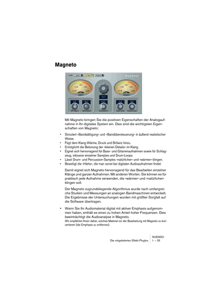 Page 25 
NUENDO
Die mitgelieferten Effekt-PlugIns 1 – 25 
Magneto
 
Mit Magneto bringen Sie die positiven Eigenschaften der Analogauf-
nahme in Ihr digitales System ein. Dies sind die wichtigsten Eigen-
schaften von Magneto: 
•Simuliert »Bandsättigung« und »Bandübersteuerung« in äußerst realistischer 
Weise.
•Fügt dem Klang Wärme, Druck und Brillanz hinzu.
•Ermöglicht die Betonung der »kleinen Details« im Klang.
•Eignet sich hervorragend für Bass- und Gitarrenaufnahmen sowie für Schlag-
zeug, inklusive...