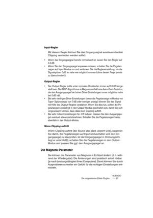 Page 27 
NUENDO
Die mitgelieferten Effekt-PlugIns 1 – 27 
Input-Regler
 
Mit diesem Regler können Sie das Eingangssignal aussteuern (wobei 
Clipping vermieden werden sollte). 
•Wenn das Eingangssignal bereits normalisiert ist, lassen Sie den Regler auf 
0.0 dB.
•Wenn Sie den Eingangspegel anpassen müssen, schalten Sie die Pegelan-
zeigen auf Input-Modus um und verändern Sie die Reglereinstellung, bis die 
Signalspitzen 0 dB so nahe wie möglich kommen (ohne diesen Pegel jemals 
zu überschreiten!)....