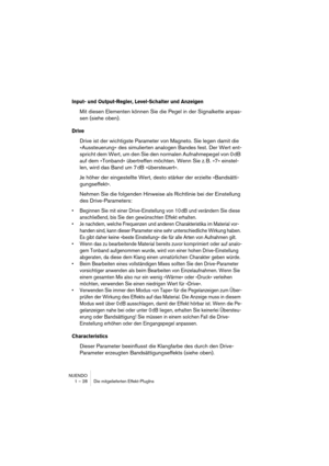 Page 28 
NUENDO
1 – 28 Die mitgelieferten Effekt-PlugIns 
Input- und Output-Regler, Level-Schalter und Anzeigen
 
Mit diesen Elementen können Sie die Pegel in der Signalkette anpas-
sen (siehe oben). 
Drive
 
Drive ist der wichtigste Parameter von Magneto. Sie legen damit die 
»Aussteuerung« des simulierten analogen Bandes fest. Der Wert ent-
spricht dem Wert, um den Sie den normalen Aufnahmepegel von 0 dB 
auf dem »Tonband« übertreffen möchten. Wenn Sie z. B. »7« einstel-
len, wird das Band um 7 dB...