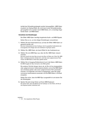 Page 30 
NUENDO
1 – 30 Die mitgelieferten Effekt-PlugIns 
terhalb des Schwellenwertpegels werden herausgefiltert. »MIDI Gate« 
ist jedoch ein Gating-Effekt, der nicht durch einen Schwellenwertpe-
gel ausgelöst wird, sondern durch MIDI-Noten, d. h. er benötigt einge-
hende Audio- und MIDI-Daten.  
Vornehmen der Einstellungen
 
Der Effekt »MIDI Gate« benötigt eingehende Audio- und MIDI-Signale. 
Gehen Sie so vor, um die nötigen Einstellungen vorzunehmen: 
1. 
Wählen Sie das Audiomaterial aus, auf das der Effekt...