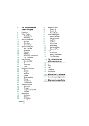 Page 4 
NUENDO
4 
5Die mitgelieferten  
Effekt-PlugIns 
6Einleitung
7Delay-PlugIns
7DoubleDelay
9ModDelay
10Distortion-PlugIns
10DaTube
11Overdrive
12QuadraFuzz
17Dynamics-PlugIns
17SPL DeEsser
19Dynamics
25Magneto
29MIDI Gate
32MultibandCompressor
36VST Dynamics
39Filter-PlugIns
39NuendoEQ2
39Q
42StepFilter
46Tonic
50Modulation-PlugIns
50Chorus
51Flanger
53Metalizer
54Phaser
56Ringmodulator
58Rotary
60Symphonic
62Tranceformer
64Weitere PlugIns
64Bitcrusher
65Chopper
66Apogee UV 22 HR
67Vocoder
73Restoration...