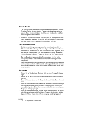 Page 34NUENDO
1 – 34 Die mitgelieferten Effekt-PlugIns
Der Solo-Schalter
Der Solo-Schalter befindet sich über dem Editor »Frequency Bands«. 
Schalten Sie ihn ein, um einzelne Frequenzbänder wiedergeben zu 
lassen. Diese Funktion ist beim Einstellen von Bandbreiten und Kom-
pressoreigenschaften hilfreich.
•Wenn Sie bei eingeschaltetem Solo-Schalter ein anderes Frequenz-
band auswählen möchten, klicken Sie auf die Stelle im Editor, an der 
sich das zurzeit nicht angezeigte Frequenzband befindet.
Der...