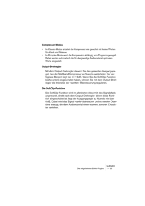 Page 35NUENDO
Die mitgelieferten Effekt-PlugIns 1 – 35
Compressor-Modus
•Im Classic-Modus arbeitet der Kompressor wie gewohnt mit festen Werten 
für Attack und Release.
•Im Complex-Modus wird die Kompression abhängig vom Programm geregelt. 
Dabei werden automatisch die für das jeweilige Audiomaterial optimalen 
Werte eingestellt.
Output-Drehregler
Mit dem Output-Drehregler steuern Sie den gesamten Ausgangspe-
gel, den der MultibandCompressor an Nuendo weiterleitet. Der ver-
fügbare Bereich liegt bei +/- 12 dB....