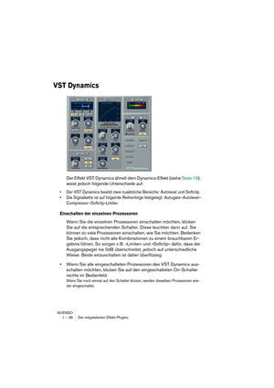 Page 36NUENDO
1 – 36 Die mitgelieferten Effekt-PlugIns
VST Dynamics
Der Effekt VST Dynamics ähnelt dem Dynamics-Effekt (siehe Seite 19), 
weist jedoch folgende Unterschiede auf:
•Der VST Dynamics besitzt zwei zusätzliche Bereiche: Autolevel und Softclip.
•Die Signalkette ist auf folgende Reihenfolge festgelegt: Autogate–Autolevel–
Compressor–Softclip-Limiter.
Einschalten der einzelnen Prozessoren
Wenn Sie die einzelnen Prozessoren einschalten möchten, klicken 
Sie auf die entsprechenden Schalter. Diese leuchten...