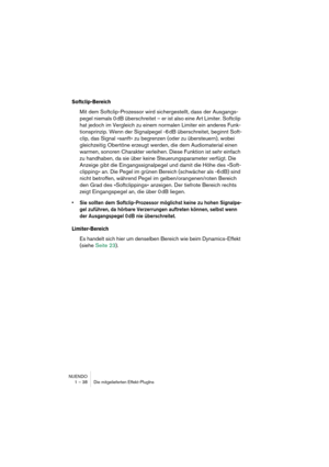 Page 38NUENDO
1 – 38 Die mitgelieferten Effekt-PlugIns
Softclip-Bereich
Mit dem Softclip-Prozessor wird sichergestellt, dass der Ausgangs-
pegel niemals 0 dB überschreitet – er ist also eine Art Limiter. Softclip 
hat jedoch im Vergleich zu einem normalen Limiter ein anderes Funk-
tionsprinzip. Wenn der Signalpegel -6 dB überschreitet, beginnt Soft-
clip, das Signal »sanft« zu begrenzen (oder zu übersteuern), wobei 
gleichzeitig Obertöne erzeugt werden, die dem Audiomaterial einen 
warmen, sonoren Charakter...