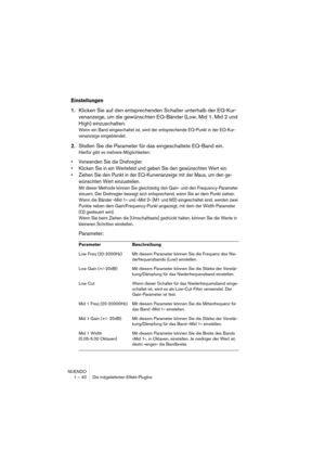 Page 40NUENDO
1 – 40 Die mitgelieferten Effekt-PlugIns
Einstellungen
1.Klicken Sie auf den entsprechenden Schalter unterhalb der EQ-Kur-
venanzeige, um die gewünschten EQ-Bänder (Low, Mid 1, Mid 2 und 
High) einzuschalten.
Wenn ein Band eingeschaltet ist, wird der entsprechende EQ-Punkt in der EQ-Kur-
venanzeige eingeblendet.
2.Stellen Sie die Parameter für das eingeschaltete EQ-Band ein.
Hierfür gibt es mehrere Möglichkeiten:
•Verwenden Sie die Drehregler.
•Klicken Sie in ein Wertefeld und geben Sie den...