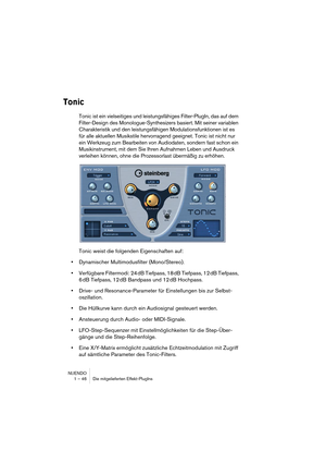 Page 46NUENDO
1 – 46 Die mitgelieferten Effekt-PlugIns
Tonic
Tonic ist ein vielseitiges und leistungsfähiges Filter-PlugIn, das auf dem 
Filter-Design des Monologue-Synthesizers basiert. Mit seiner variablen 
Charakteristik und den leistungsfähigen Modulationsfunktionen ist es 
für alle aktuellen Musikstile hervorragend geeignet. Tonic ist nicht nur 
ein Werkzeug zum Bearbeiten von Audiodaten, sondern fast schon ein 
Musikinstrument, mit dem Sie Ihren Aufnahmen Leben und Ausdruck 
verleihen können, ohne die...